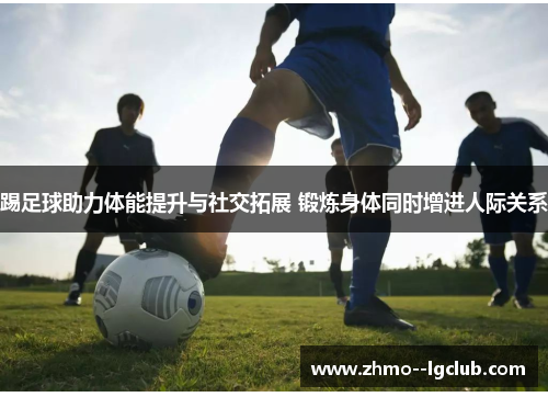 踢足球助力体能提升与社交拓展 锻炼身体同时增进人际关系 踢足球助力体能提升与社交拓展 锻炼身体同时增进人际关系