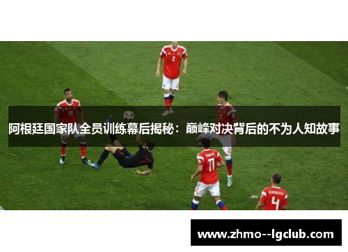 阿根廷国家队全员训练幕后揭秘：巅峰对决背后的不为人知故事