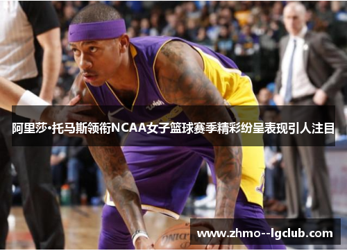 阿里莎·托马斯领衔NCAA女子篮球赛季精彩纷呈表现引人注目