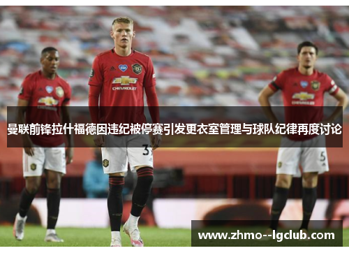 曼联前锋拉什福德因违纪被停赛引发更衣室管理与球队纪律再度讨论 曼联前锋拉什福德因违纪被停赛引发更衣室管理与球队纪律再度讨论