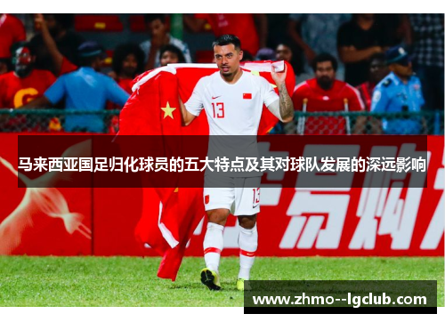 马来西亚国足归化球员的五大特点及其对球队发展的深远影响