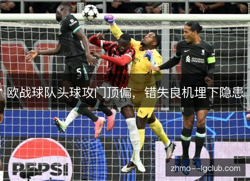欧战球队头球攻门顶偏,错失良机埋下隐患 欧战球队头球攻门顶偏,错失良机埋下隐患