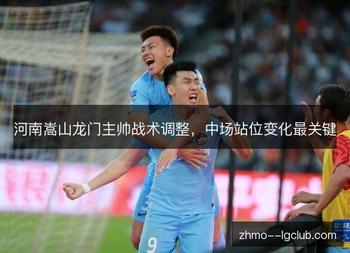 河南嵩山龙门主帅战术调整，中场站位变化最关键